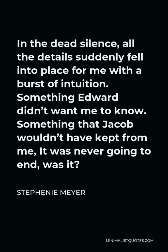 Stephenie Meyer Quote - In the dead silence, all the details suddenly fell into place for me with a burst of intuition. Something Edward didn’t want me to know. Something that Jacob wouldn’t have kept from me, It was never going to end, was it?