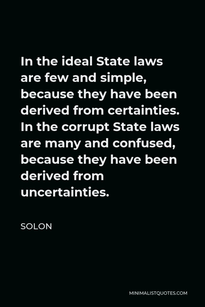 Solon Quote - In the ideal State laws are few and simple, because they have been derived from certainties. In the corrupt State laws are many and confused, because they have been derived from uncertainties.