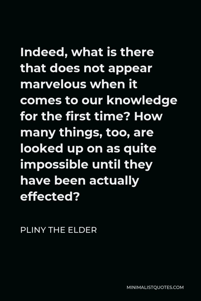 Pliny the Elder Quote - Indeed, what is there that does not appear marvelous when it comes to our knowledge for the first time? How many things, too, are looked up on as quite impossible until they have been actually effected?