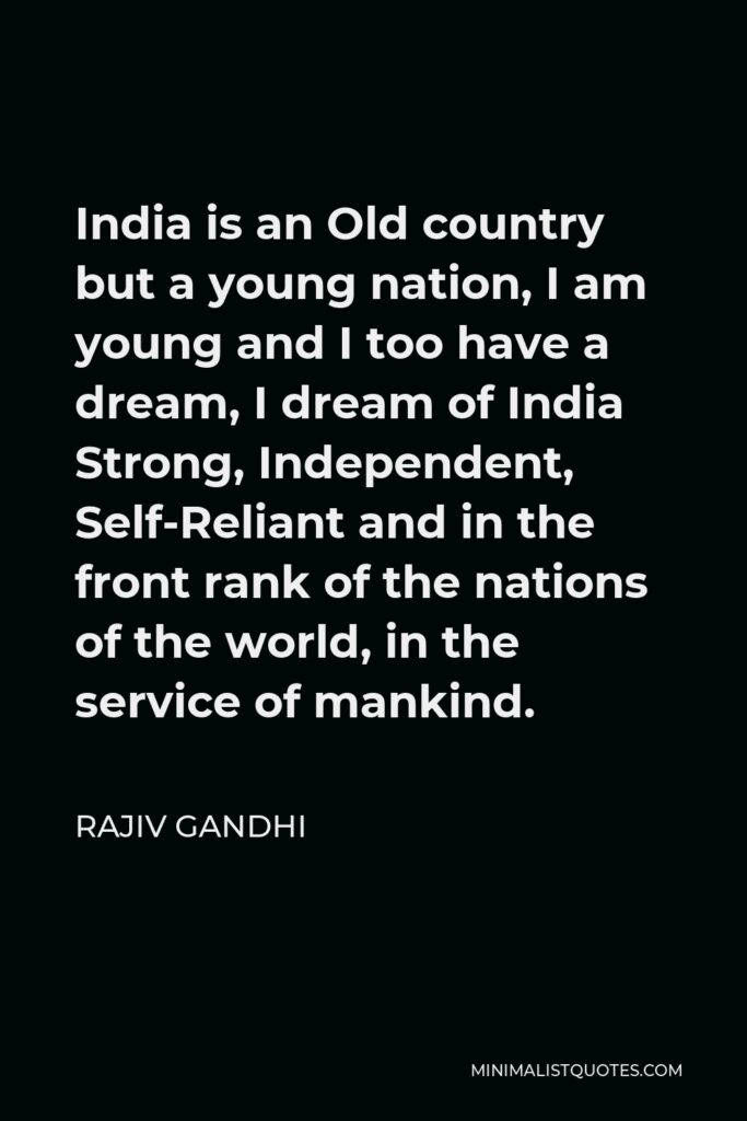 Rajiv Gandhi Quote - India is an Old country but a young nation, I am young and I too have a dream, I dream of India Strong, Independent, Self-Reliant and in the front rank of the nations of the world, in the service of mankind.