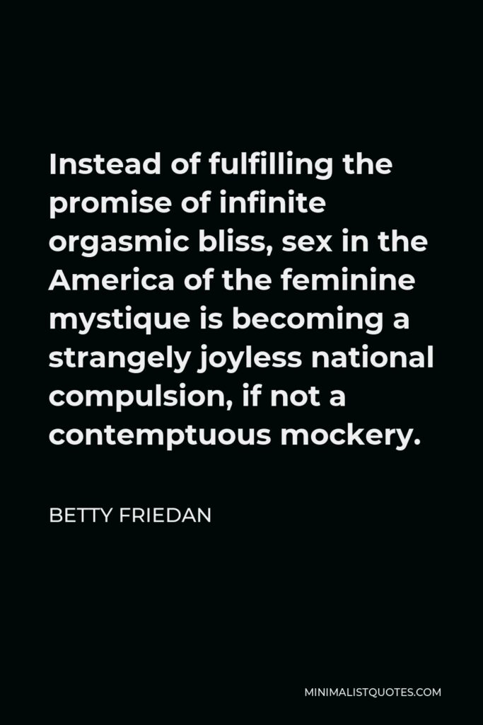 Betty Friedan Quote - Instead of fulfilling the promise of infinite orgasmic bliss, sex in the America of the feminine mystique is becoming a strangely joyless national compulsion, if not a contemptuous mockery.