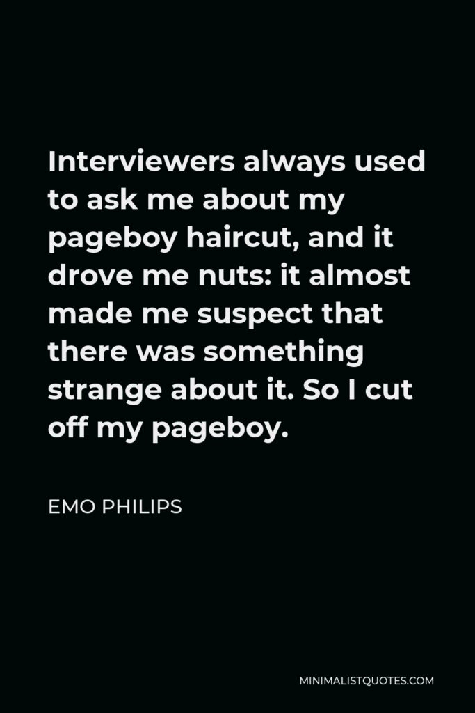 Emo Philips Quote - Interviewers always used to ask me about my pageboy haircut, and it drove me nuts: it almost made me suspect that there was something strange about it. So I cut off my pageboy.