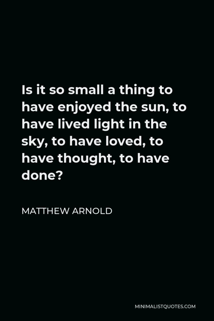 Matthew Arnold Quote - Is it so small a thing to have enjoyed the sun, to have lived light in the sky, to have loved, to have thought, to have done?