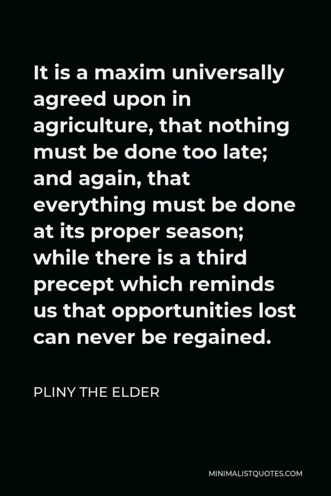 Pliny the Elder Quote - It is a maxim universally agreed upon in agriculture, that nothing must be done too late; and again, that everything must be done at its proper season; while there is a third precept which reminds us that opportunities lost can never be regained.