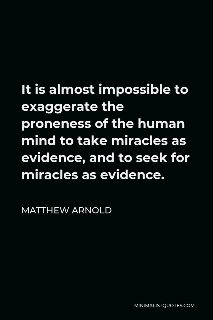 Matthew Arnold Quote - It is almost impossible to exaggerate the proneness of the human mind to take miracles as evidence, and to seek for miracles as evidence.