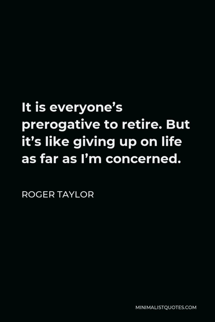 Roger Taylor Quote - It is everyone’s prerogative to retire. But it’s like giving up on life as far as I’m concerned.