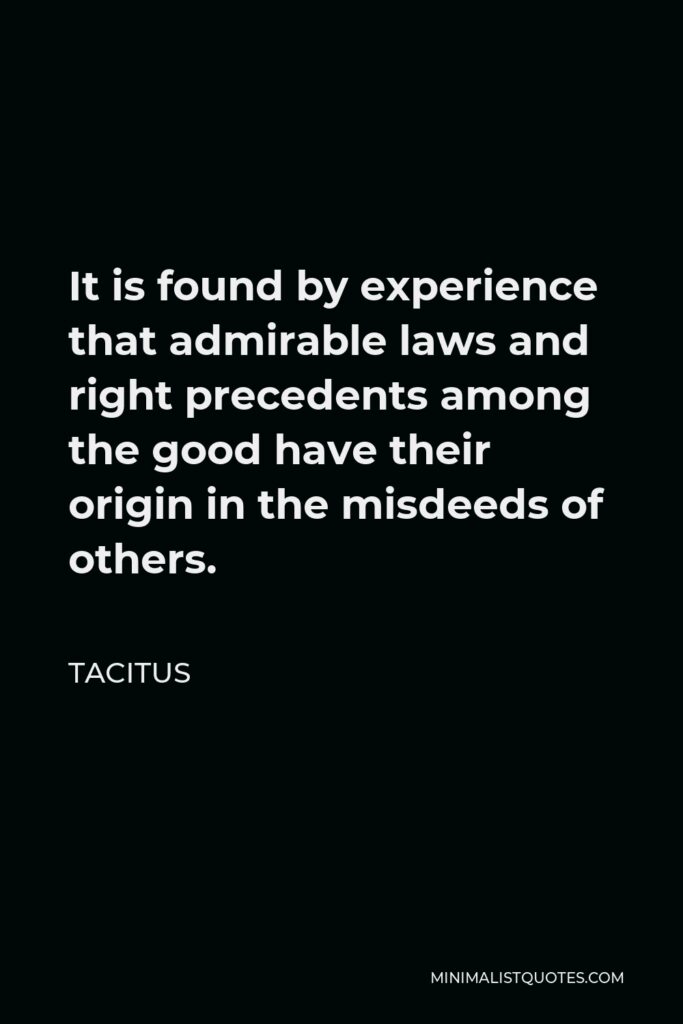 Tacitus Quote - It is found by experience that admirable laws and right precedents among the good have their origin in the misdeeds of others.