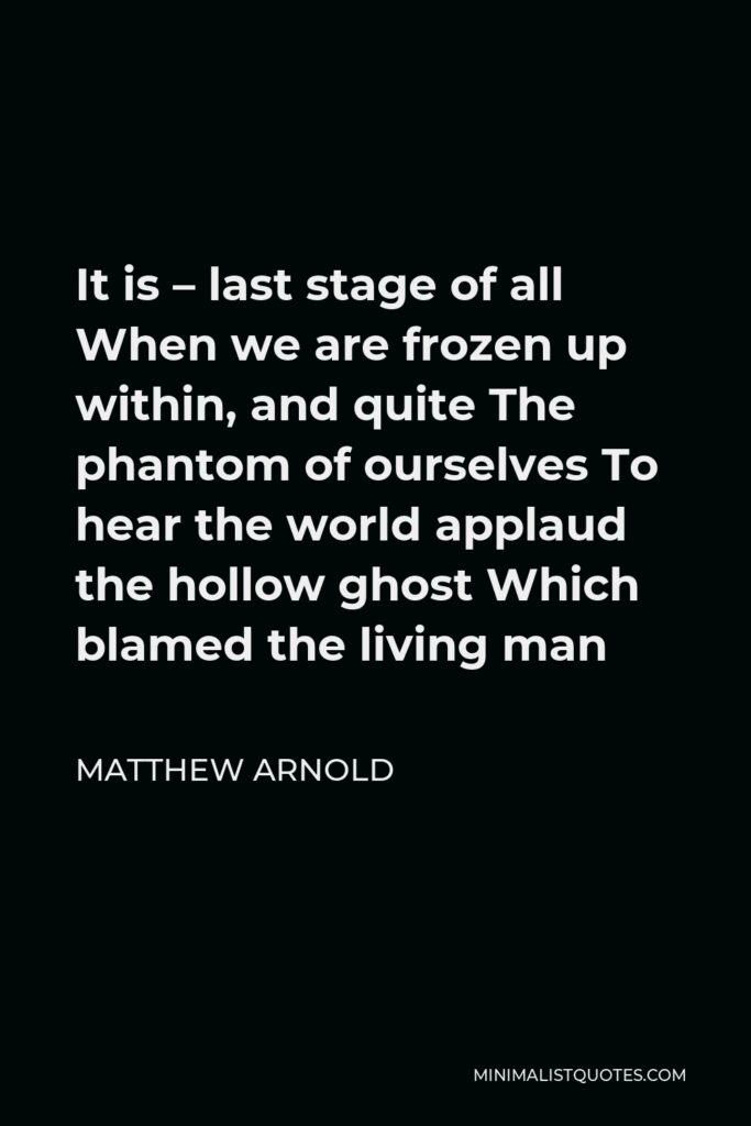 Matthew Arnold Quote - It is – last stage of all When we are frozen up within, and quite The phantom of ourselves To hear the world applaud the hollow ghost Which blamed the living man