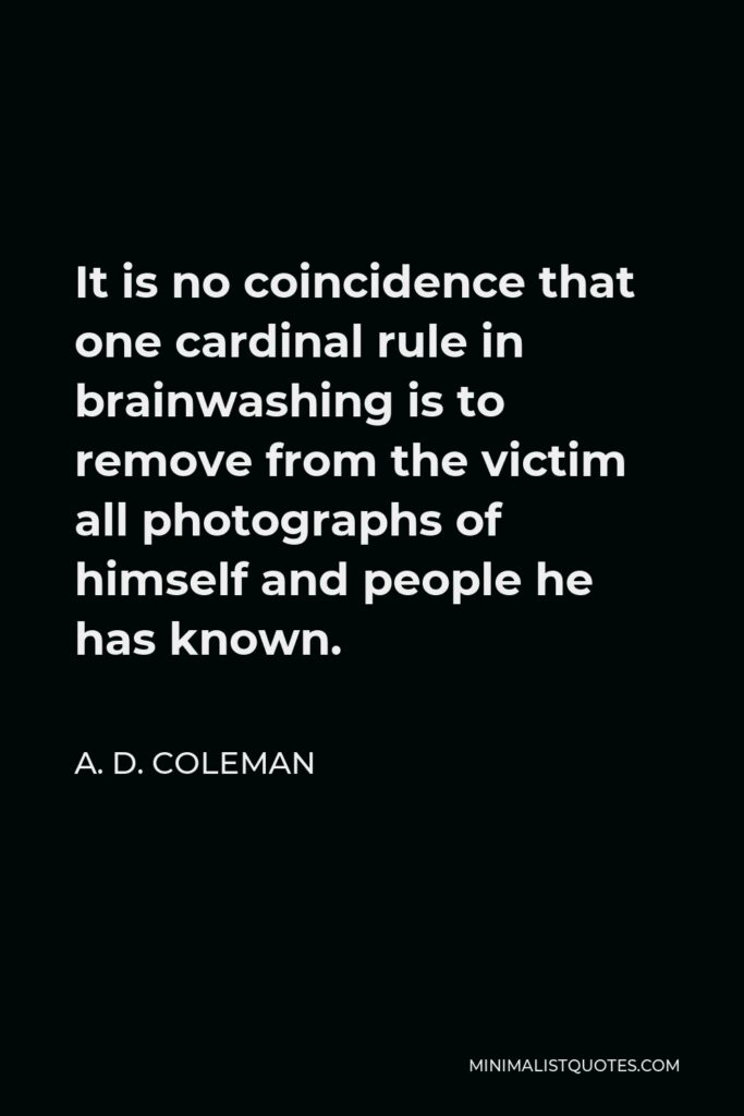 A. D. Coleman Quote - It is no coincidence that one cardinal rule in brainwashing is to remove from the victim all photographs of himself and people he has known.