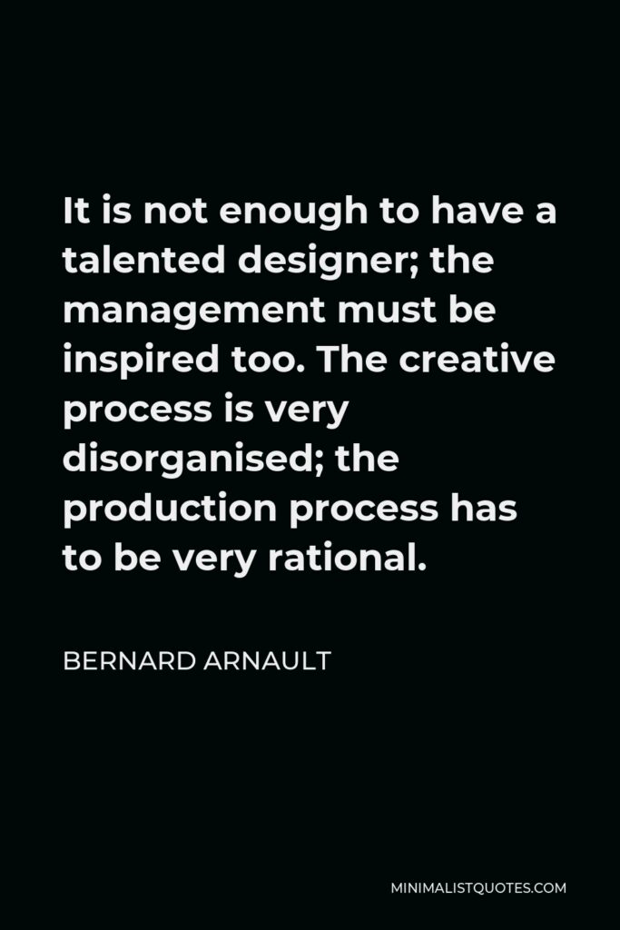 Bernard Arnault Quote - It is not enough to have a talented designer; the management must be inspired too. The creative process is very disorganised; the production process has to be very rational.