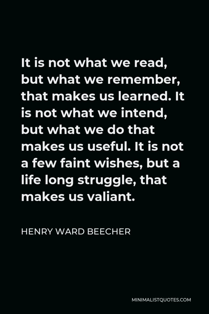 Henry Ward Beecher Quote - It is not what we read, but what we remember, that makes us learned. It is not what we intend, but what we do that makes us useful. It is not a few faint wishes, but a life long struggle, that makes us valiant.