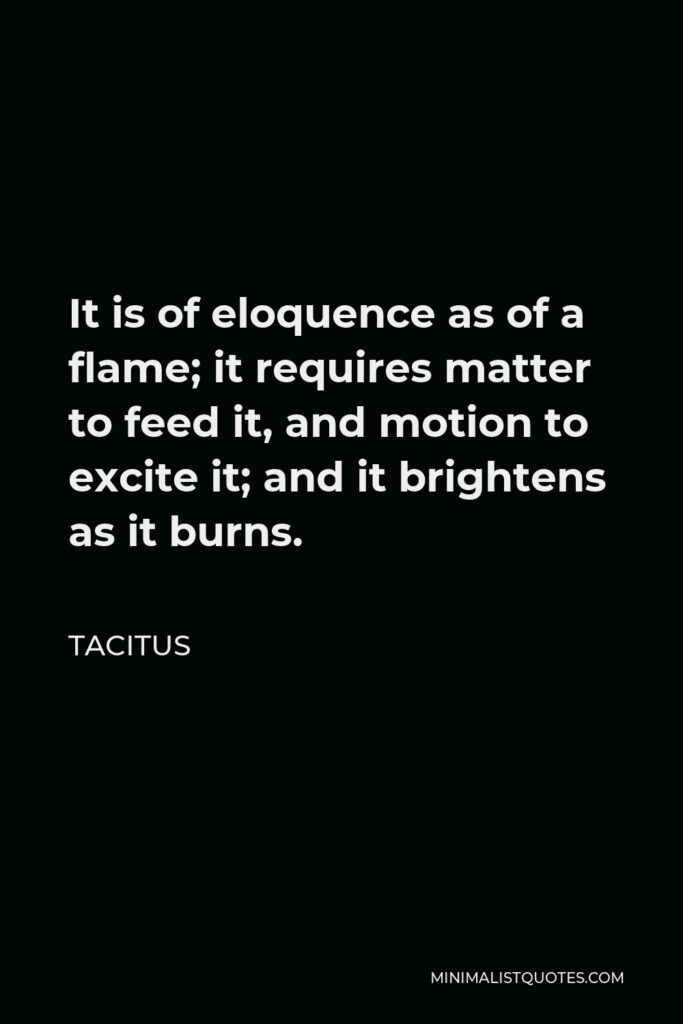 Tacitus Quote - It is of eloquence as of a flame; it requires matter to feed it, and motion to excite it; and it brightens as it burns.