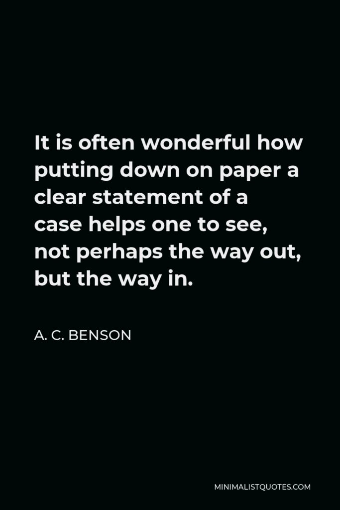 A. C. Benson Quote - It is often wonderful how putting down on paper a clear statement of a case helps one to see, not perhaps the way out, but the way in.