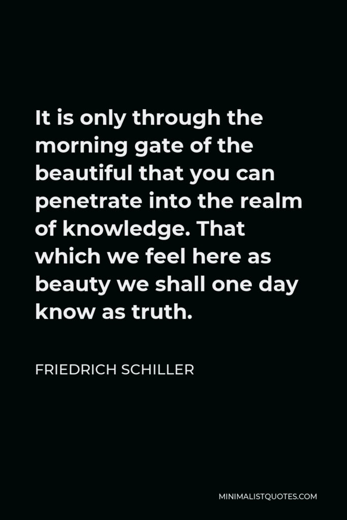 Friedrich Schiller Quote - It is only through the morning gate of the beautiful that you can penetrate into the realm of knowledge. That which we feel here as beauty we shall one day know as truth.
