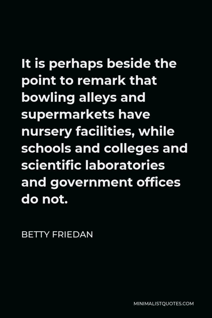 Betty Friedan Quote - It is perhaps beside the point to remark that bowling alleys and supermarkets have nursery facilities, while schools and colleges and scientific laboratories and government offices do not.