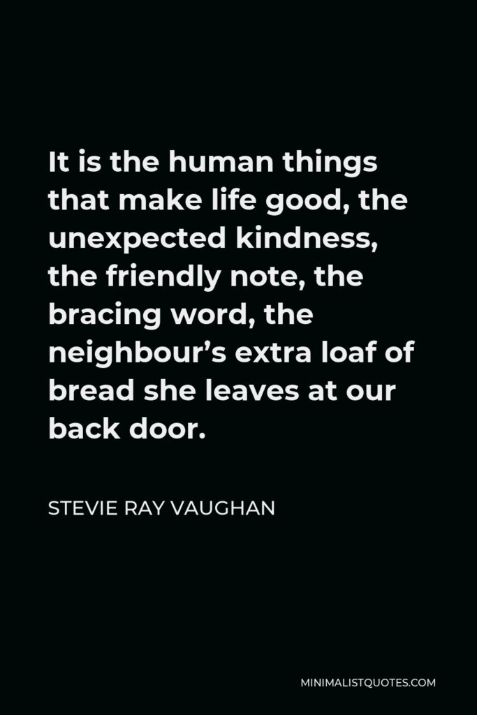 Stevie Ray Vaughan Quote - It is the human things that make life good, the unexpected kindness, the friendly note, the bracing word, the neighbour’s extra loaf of bread she leaves at our back door.