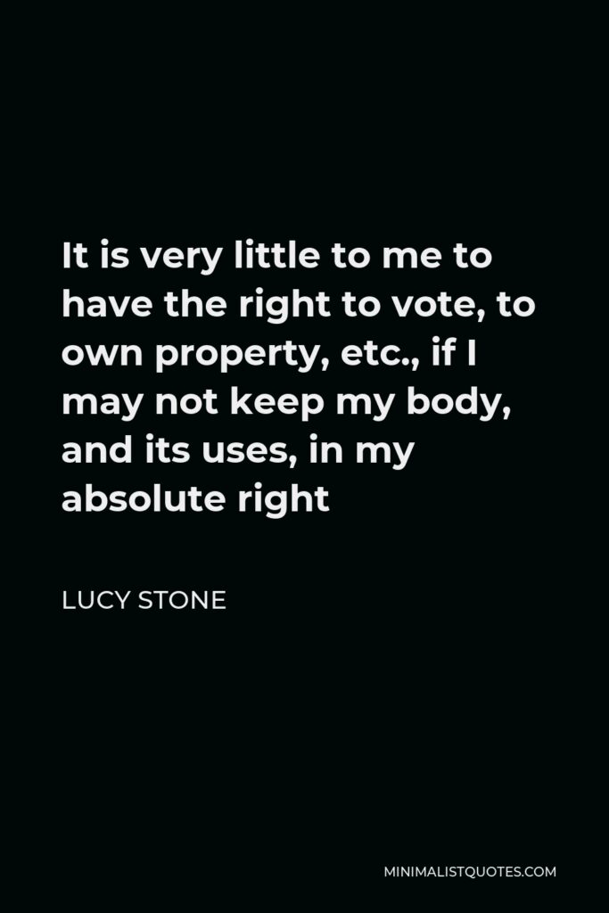 Lucy Stone Quote - It is very little to me to have the right to vote, to own property, etc., if I may not keep my body, and its uses, in my absolute right