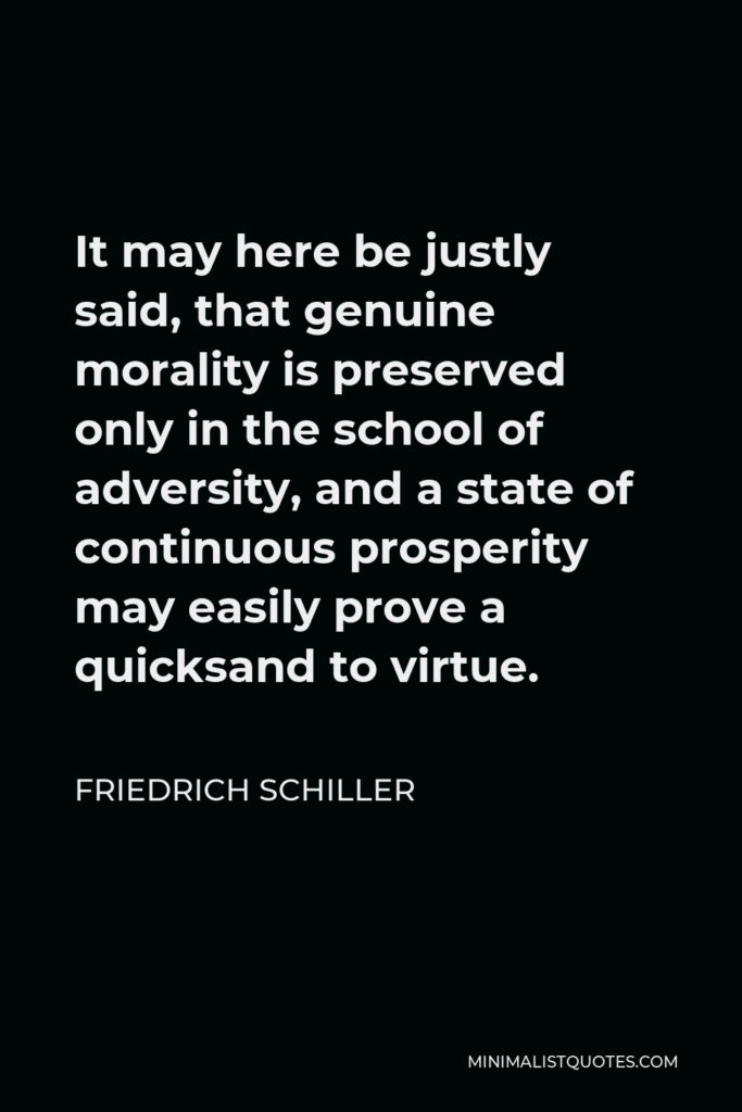 Friedrich Schiller Quote - It may here be justly said, that genuine morality is preserved only in the school of adversity, and a state of continuous prosperity may easily prove a quicksand to virtue.
