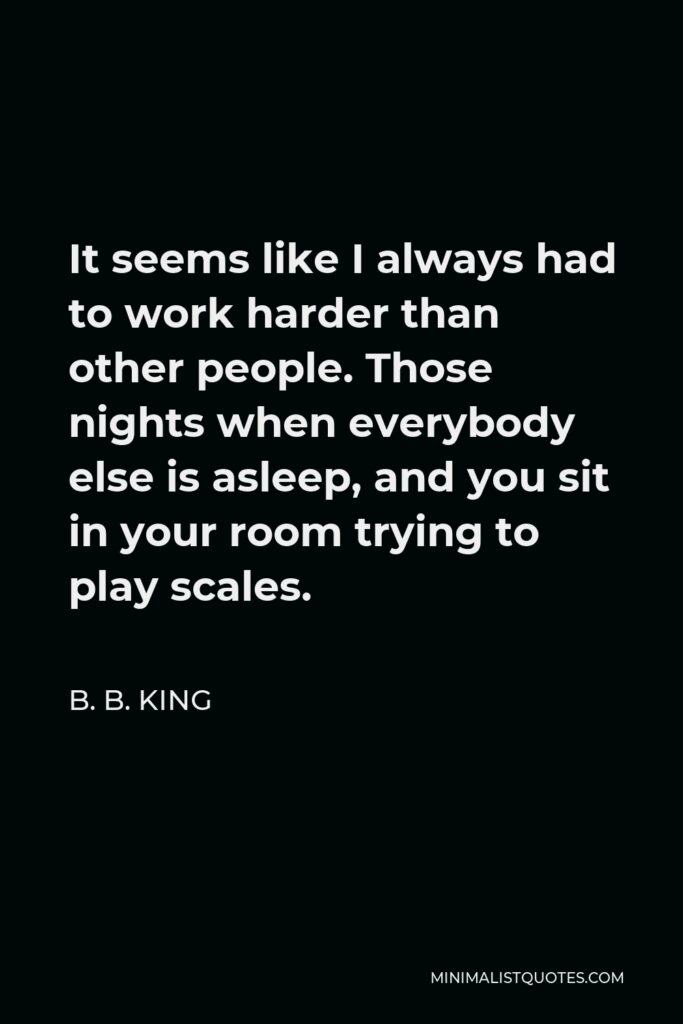 B. B. King Quote - It seems like I always had to work harder than other people. Those nights when everybody else is asleep, and you sit in your room trying to play scales.