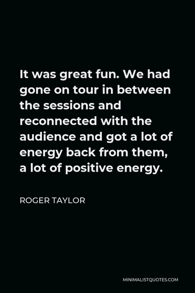 Roger Taylor Quote - It was great fun. We had gone on tour in between the sessions and reconnected with the audience and got a lot of energy back from them, a lot of positive energy.