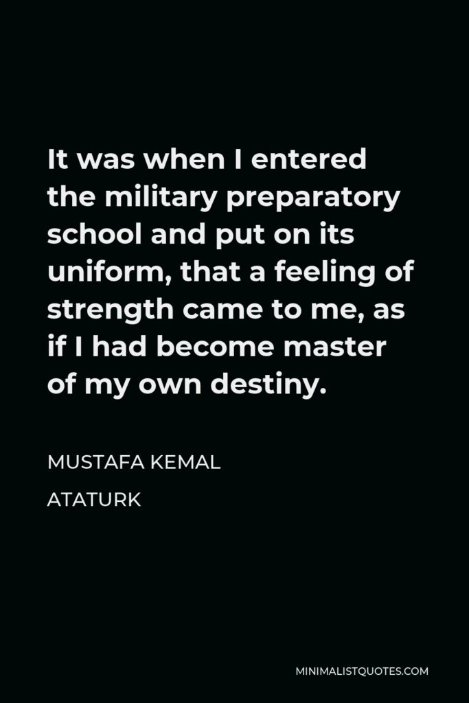 Mustafa Kemal Ataturk Quote - It was when I entered the military preparatory school and put on its uniform, that a feeling of strength came to me, as if I had become master of my own destiny.