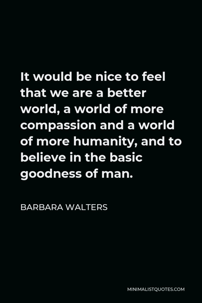 Barbara Walters Quote - It would be nice to feel that we are a better world, a world of more compassion and a world of more humanity, and to believe in the basic goodness of man.