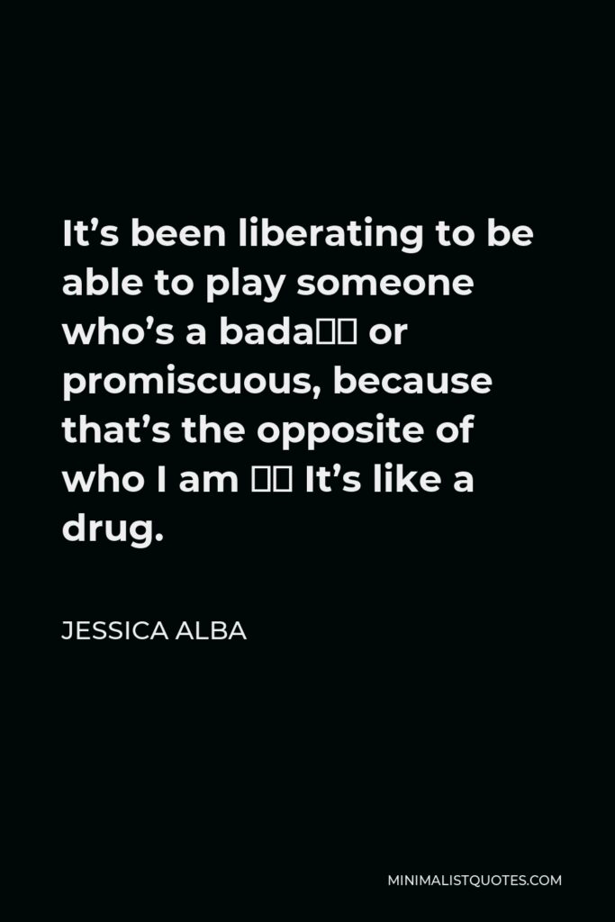 Jessica Alba Quote - It’s been liberating to be able to play someone who’s a bada– or promiscuous, because that’s the opposite of who I am … It’s like a drug.