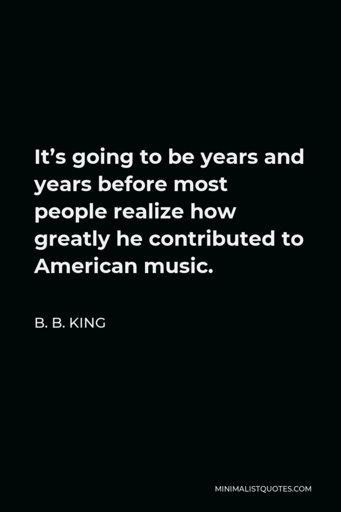 B. B. King Quote - It’s going to be years and years before most people realize how greatly he contributed to American music.