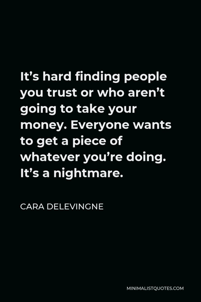 Cara Delevingne Quote - It’s hard finding people you trust or who aren’t going to take your money. Everyone wants to get a piece of whatever you’re doing. It’s a nightmare.