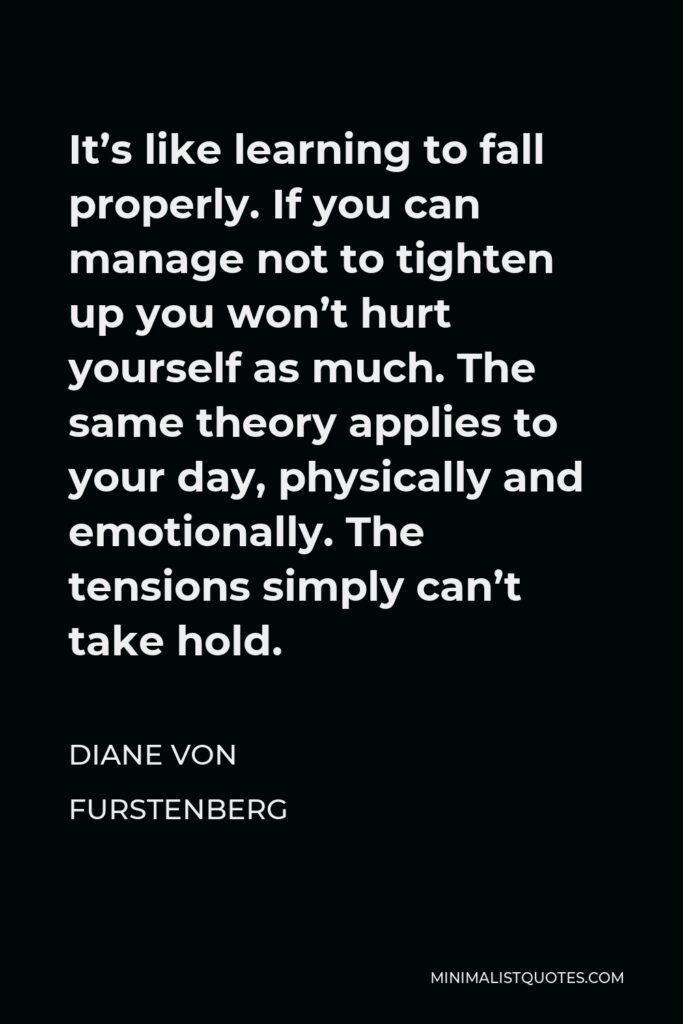 Diane Von Furstenberg Quote - It’s like learning to fall properly. If you can manage not to tighten up you won’t hurt yourself as much. The same theory applies to your day, physically and emotionally. The tensions simply can’t take hold.
