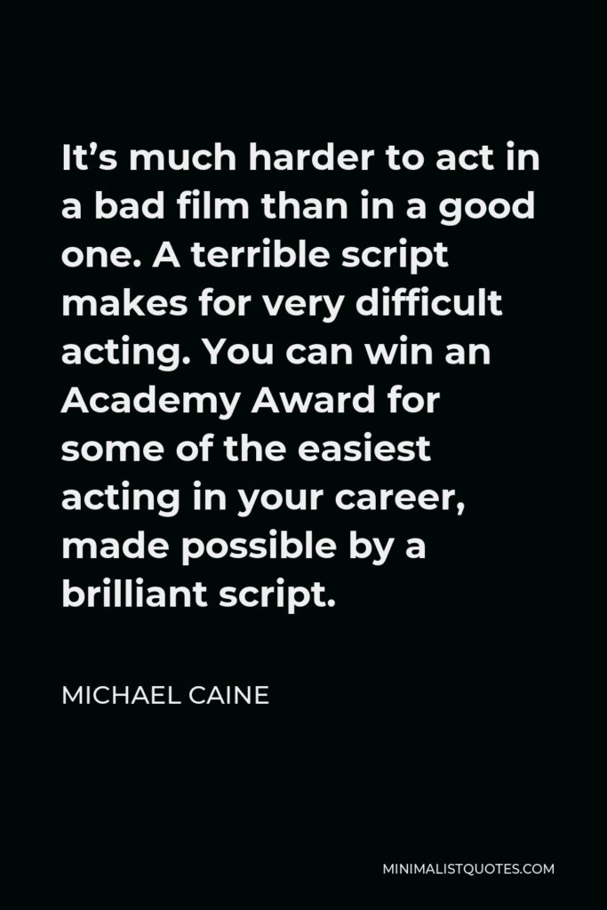 Michael Caine Quote - It’s much harder to act in a bad film than in a good one. A terrible script makes for very difficult acting. You can win an Academy Award for some of the easiest acting in your career, made possible by a brilliant script.