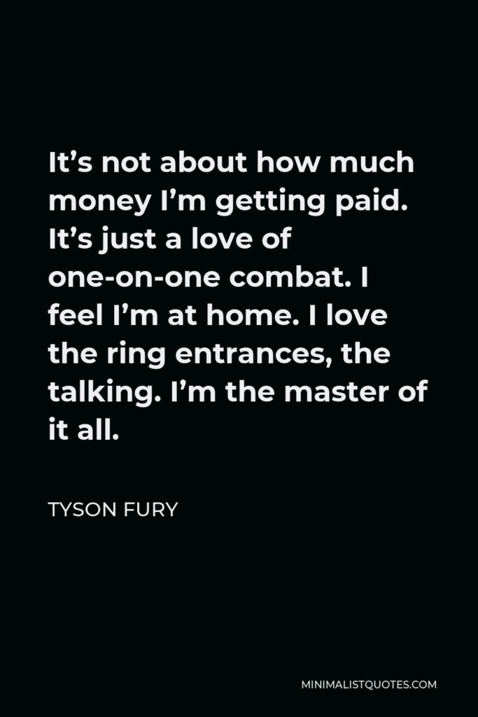 Tyson Fury Quote - It’s not about how much money I’m getting paid. It’s just a love of one-on-one combat. I feel I’m at home. I love the ring entrances, the talking. I’m the master of it all.