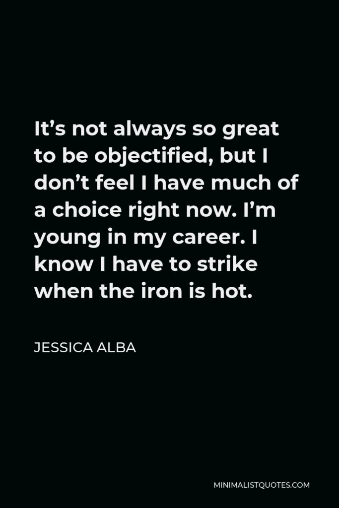 Jessica Alba Quote - It’s not always so great to be objectified, but I don’t feel I have much of a choice right now. I’m young in my career. I know I have to strike when the iron is hot.