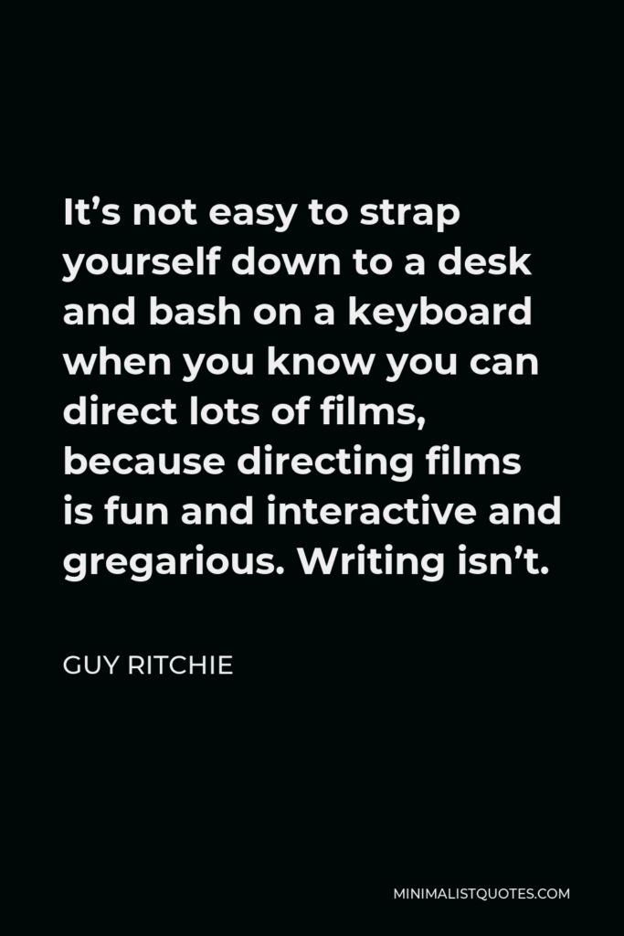 Guy Ritchie Quote - It’s not easy to strap yourself down to a desk and bash on a keyboard when you know you can direct lots of films, because directing films is fun and interactive and gregarious. Writing isn’t.
