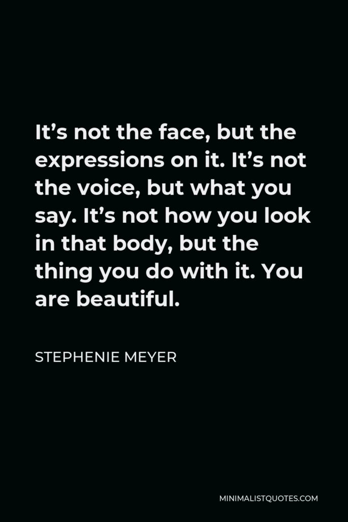 Stephenie Meyer Quote - It’s not the face, but the expressions on it. It’s not the voice, but what you say. It’s not how you look in that body, but the thing you do with it. You are beautiful.