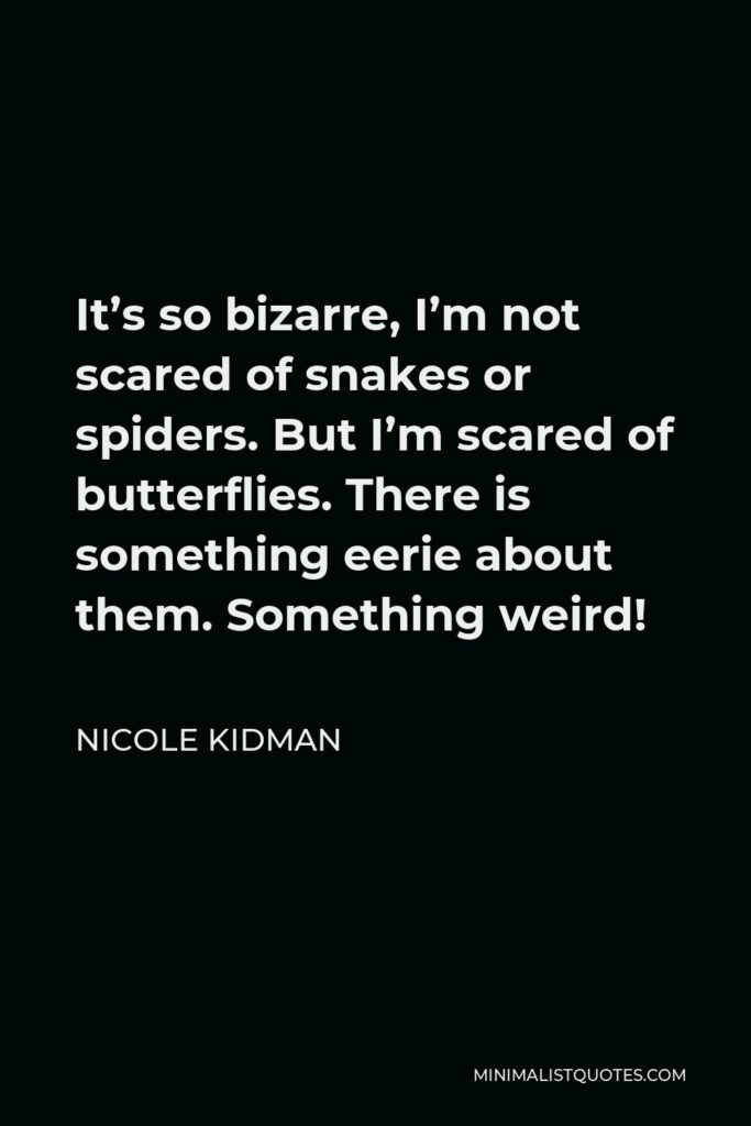 Nicole Kidman Quote - It’s so bizarre, I’m not scared of snakes or spiders. But I’m scared of butterflies. There is something eerie about them. Something weird!