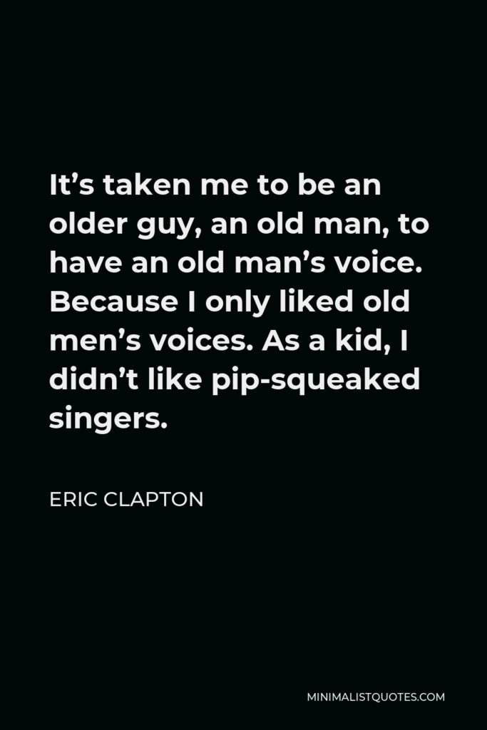 Eric Clapton Quote - It’s taken me to be an older guy, an old man, to have an old man’s voice. Because I only liked old men’s voices. As a kid, I didn’t like pip-squeaked singers.
