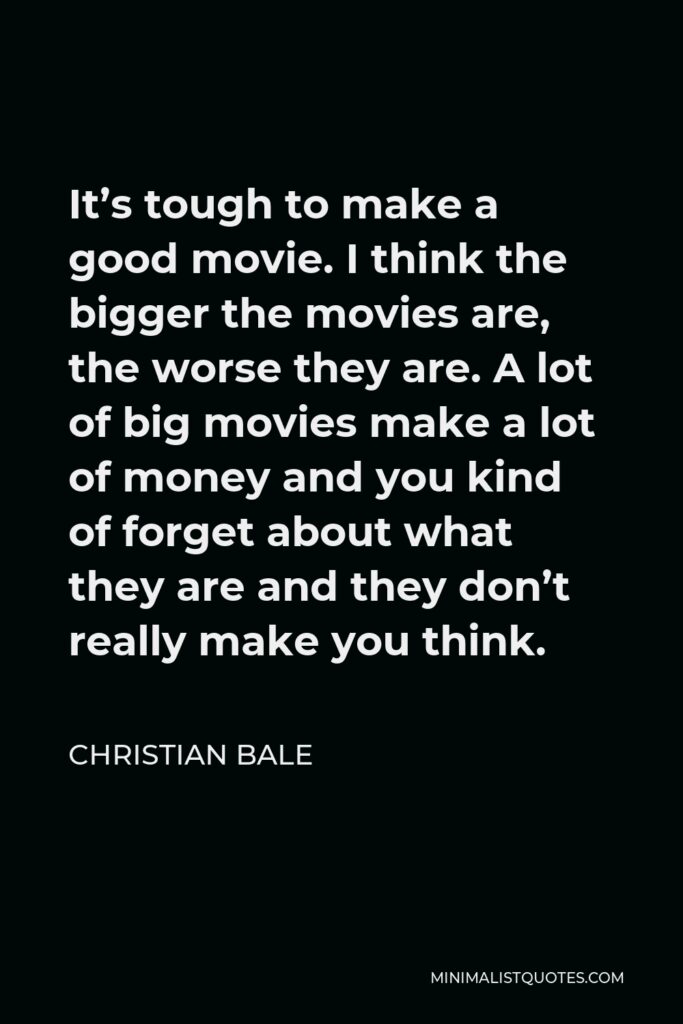Christian Bale Quote - It’s tough to make a good movie. I think the bigger the movies are, the worse they are. A lot of big movies make a lot of money and you kind of forget about what they are and they don’t really make you think.