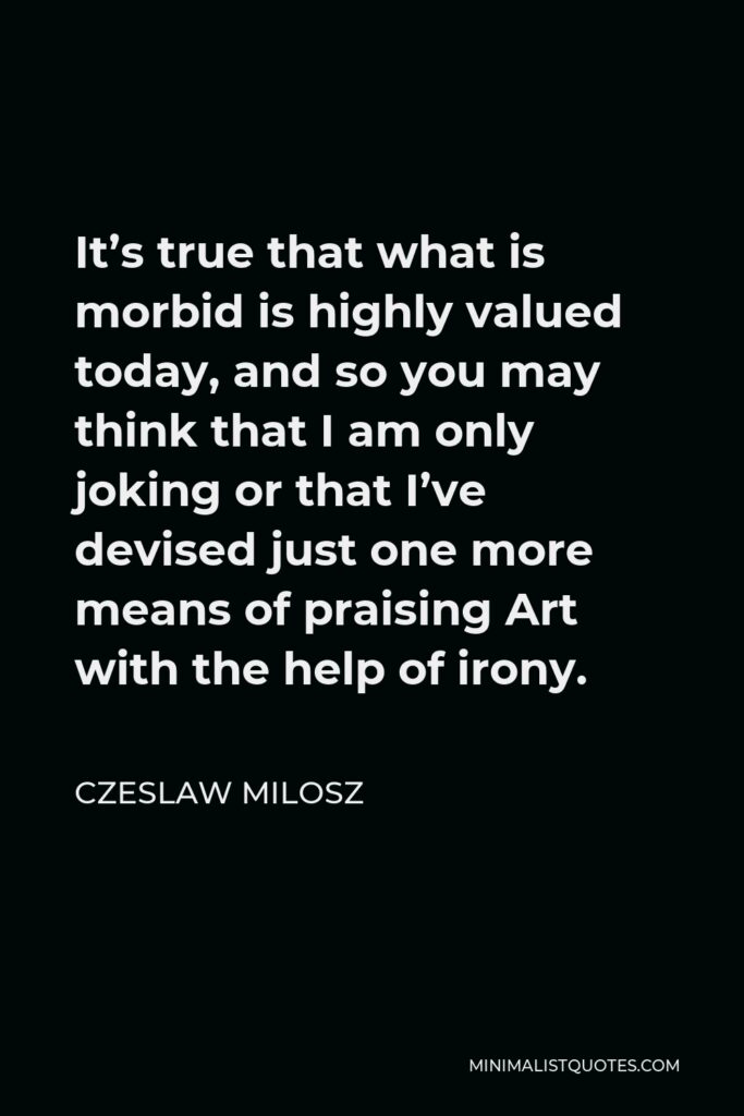 Czeslaw Milosz Quote - It’s true that what is morbid is highly valued today, and so you may think that I am only joking or that I’ve devised just one more means of praising Art with the help of irony.
