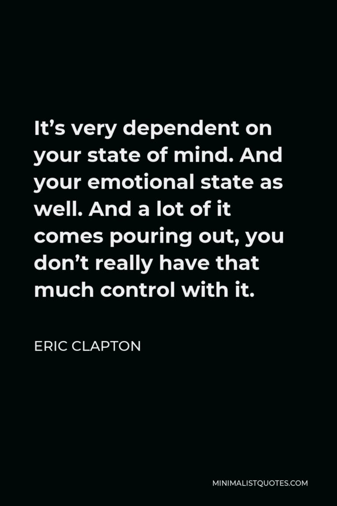 Eric Clapton Quote - It’s very dependent on your state of mind. And your emotional state as well. And a lot of it comes pouring out, you don’t really have that much control with it.