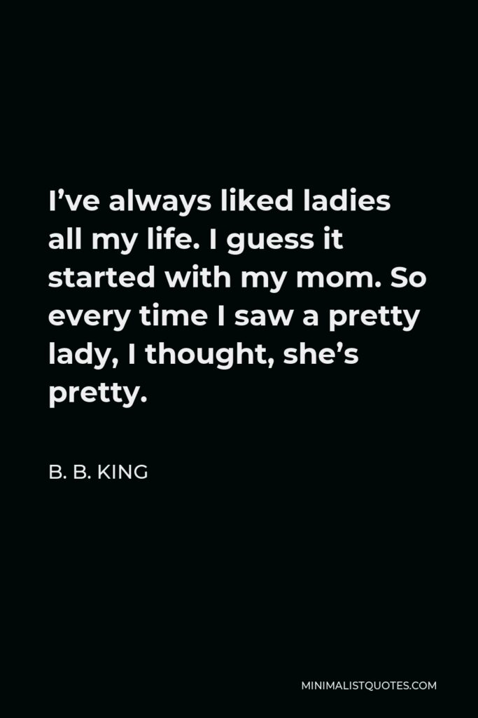 B. B. King Quote - I’ve always liked ladies all my life. I guess it started with my mom. So every time I saw a pretty lady, I thought, she’s pretty.