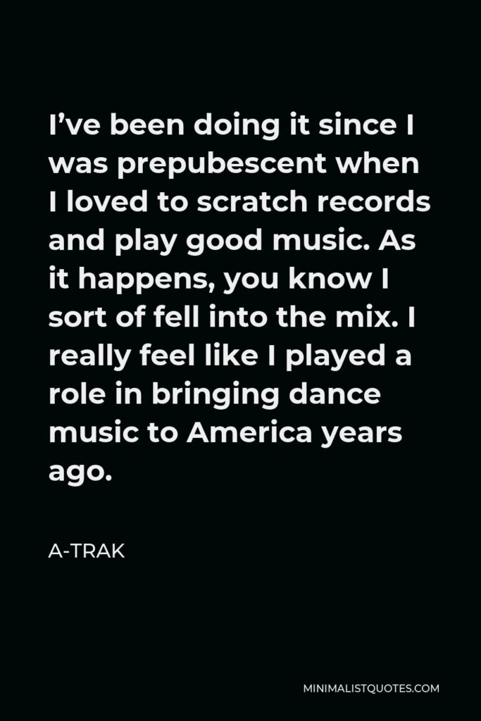 A-Trak Quote - I’ve been doing it since I was prepubescent when I loved to scratch records and play good music. As it happens, you know I sort of fell into the mix. I really feel like I played a role in bringing dance music to America years ago.