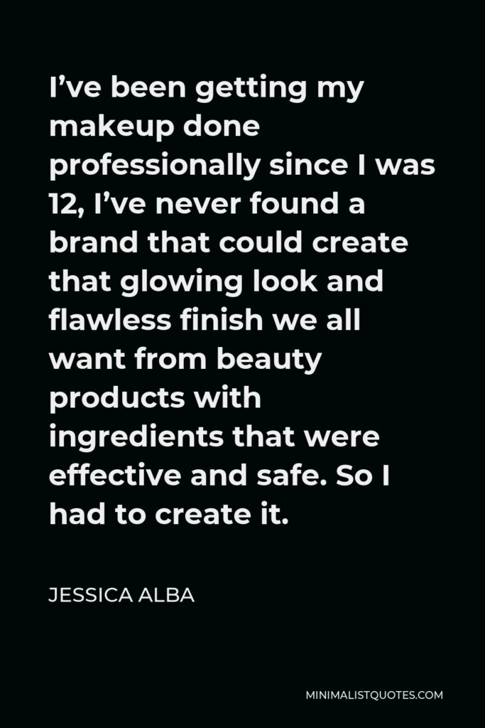 Jessica Alba Quote - I’ve been getting my makeup done professionally since I was 12, I’ve never found a brand that could create that glowing look and flawless finish we all want from beauty products with ingredients that were effective and safe. So I had to create it.