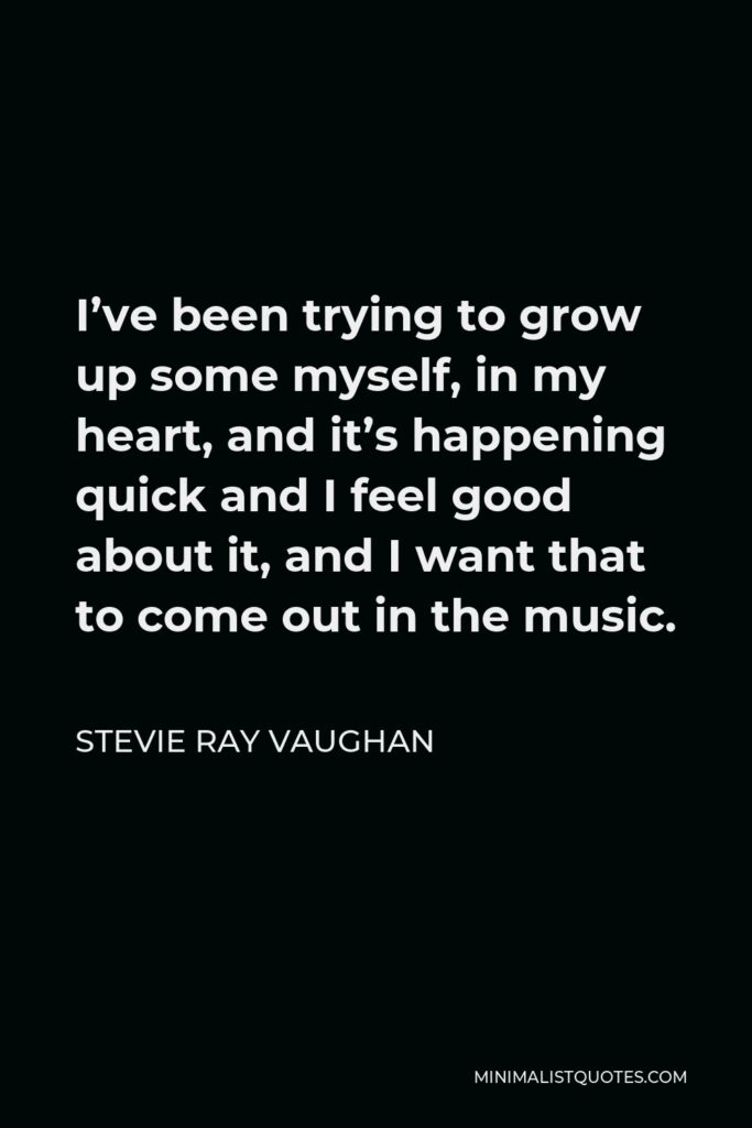 Stevie Ray Vaughan Quote - I’ve been trying to grow up some myself, in my heart, and it’s happening quick and I feel good about it, and I want that to come out in the music.
