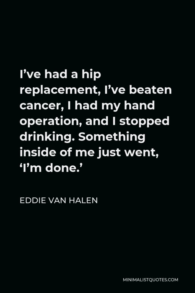 Eddie Van Halen Quote - I’ve had a hip replacement, I’ve beaten cancer, I had my hand operation, and I stopped drinking. Something inside of me just went, ‘I’m done.’