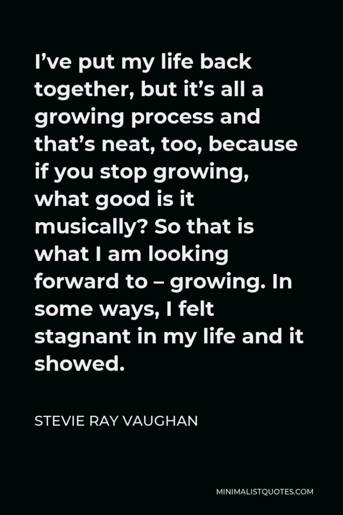 Stevie Ray Vaughan Quote - I’ve put my life back together, but it’s all a growing process and that’s neat, too, because if you stop growing, what good is it musically? So that is what I am looking forward to – growing. In some ways, I felt stagnant in my life and it showed.