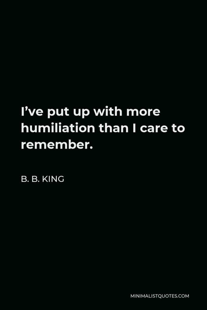 B. B. King Quote - I’ve put up with more humiliation than I care to remember.