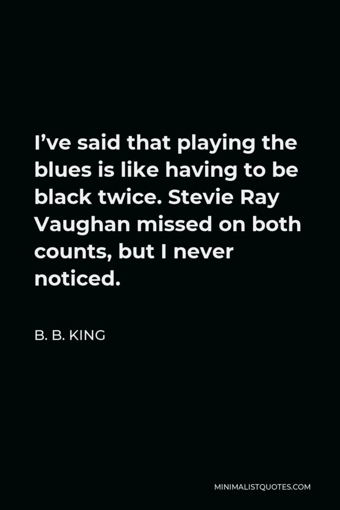 B. B. King Quote - I’ve said that playing the blues is like having to be black twice. Stevie Ray Vaughan missed on both counts, but I never noticed.