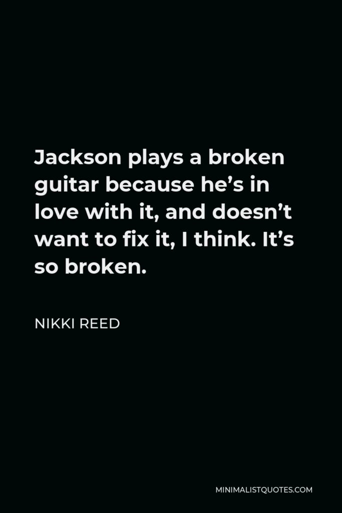 Nikki Reed Quote - Jackson plays a broken guitar because he’s in love with it, and doesn’t want to fix it, I think. It’s so broken.
