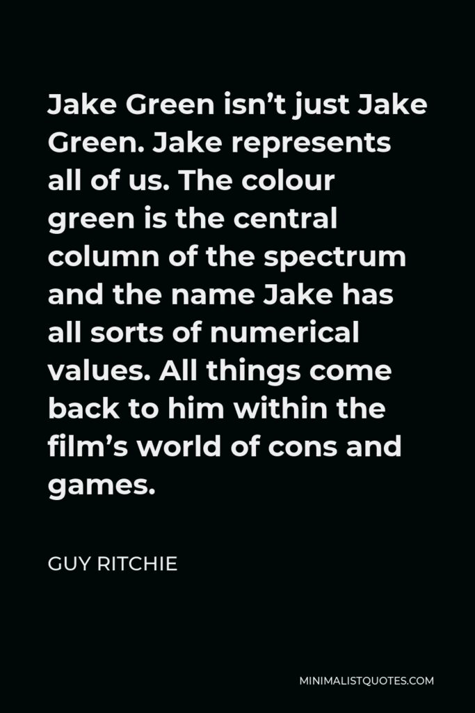 Guy Ritchie Quote - Jake Green isn’t just Jake Green. Jake represents all of us. The colour green is the central column of the spectrum and the name Jake has all sorts of numerical values. All things come back to him within the film’s world of cons and games.